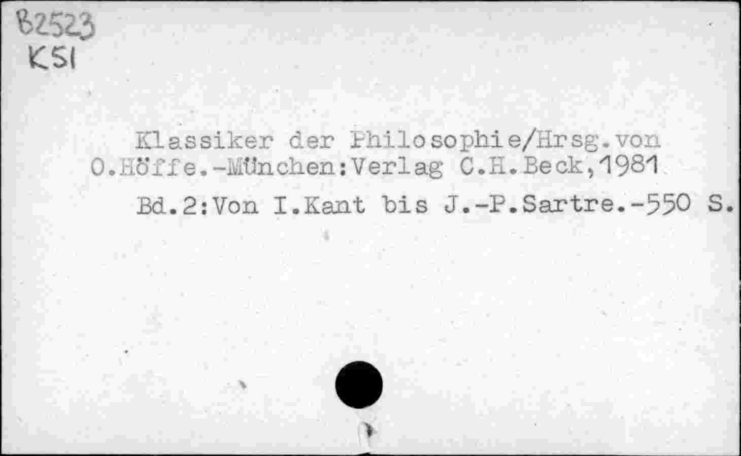 ﻿$2523 KSI
Klassiker der Philosophie/Hrsg.von
0. nöff e. -Mtln. eben: V er 1 ag C. H. Be ck, 1 981
Bd.2:Von I.Kant bis J.-P.Sartre.-550 S.